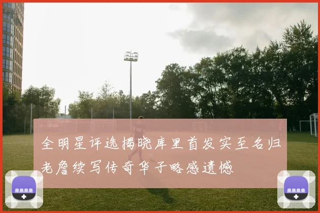 全明星评选揭晓库里首发实至名归老詹续写传奇华子略感遗憾