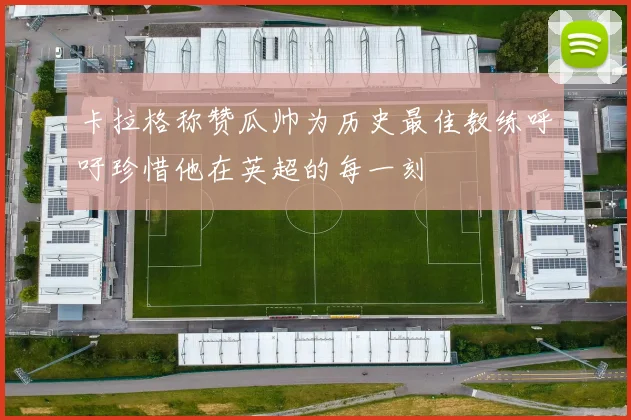 卡拉格称赞瓜帅为历史最佳教练呼吁珍惜他在英超的每一刻