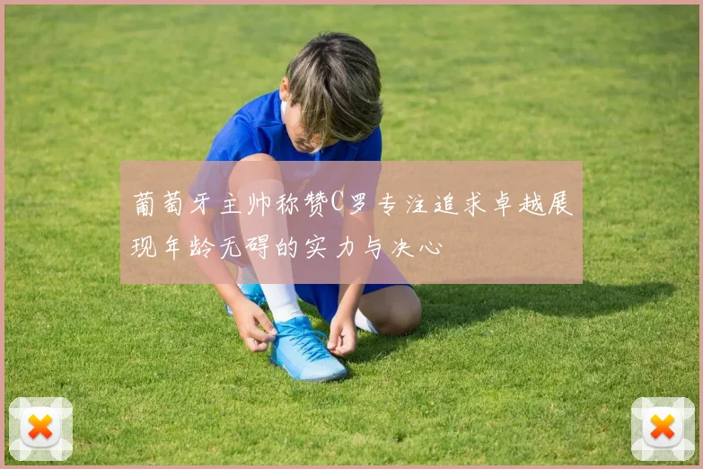葡萄牙主帅称赞C罗专注追求卓越展现年龄无碍的实力与决心