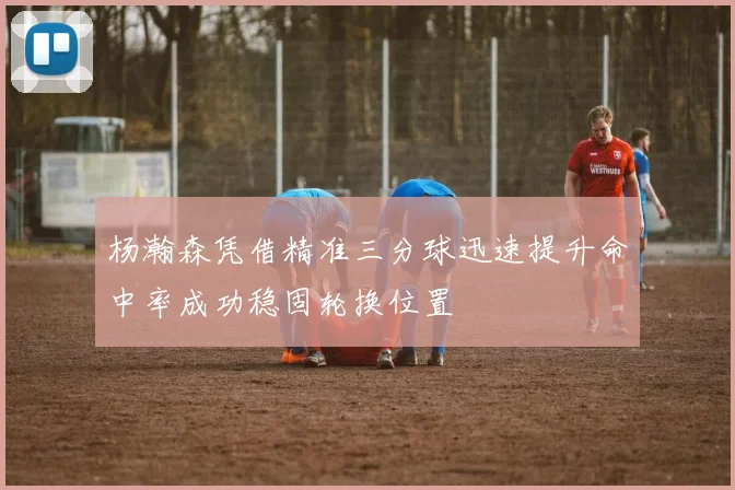 杨瀚森凭借精准三分球迅速提升命中率成功稳固轮换位置