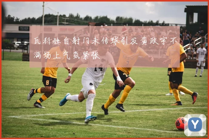 瓦科独自射门未传球引发黄政宇不满场上气氛紧张