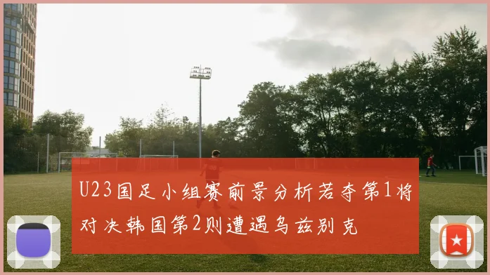 U23国足小组赛前景分析若夺第1将对决韩国第2则遭遇乌兹别克
