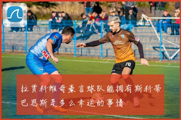 拉贾科维奇豪言球队能拥有斯科蒂巴恩斯是多么幸运的事情
