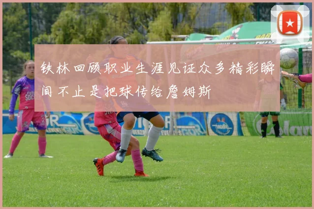 铁林回顾职业生涯见证众多精彩瞬间不止是把球传给詹姆斯