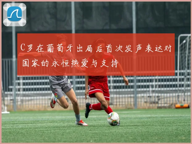 C罗在葡萄牙出局后首次发声表达对国家的永恒热爱与支持