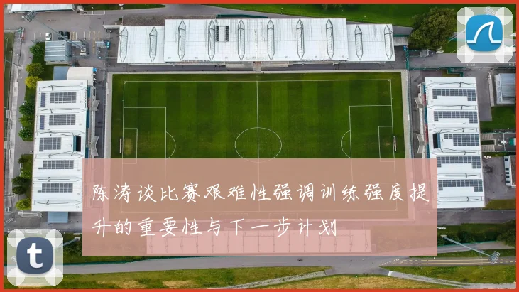 陈涛谈比赛艰难性强调训练强度提升的重要性与下一步计划