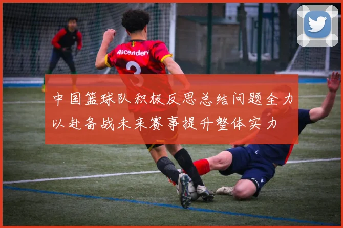 中国篮球队积极反思总结问题全力以赴备战未来赛事提升整体实力