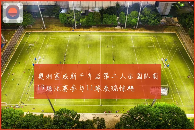 奥利塞成新千年后第二人法国队前19场比赛参与11球表现惊艳