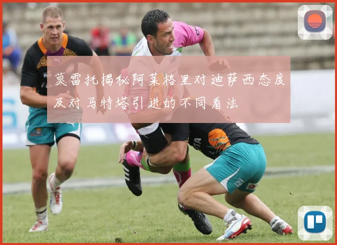 莫雷托揭秘阿莱格里对迪萨西态度及对马特塔引进的不同看法