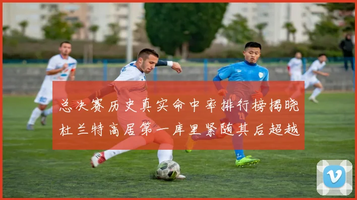 总决赛历史真实命中率排行榜揭晓杜兰特高居第一库里紧随其后超越奥尼尔