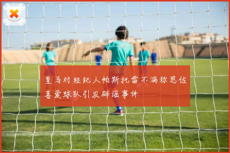皇马对经纪人帕斯托雷不满称恩佐喜爱球队引发辟谣事件