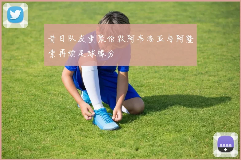 昔日队友重聚伦敦阿韦洛亚与阿隆索再续足球缘分