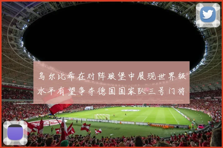 乌尔比希在对阵狼堡中展现世界级水平有望争夺德国国家队三号门将位置