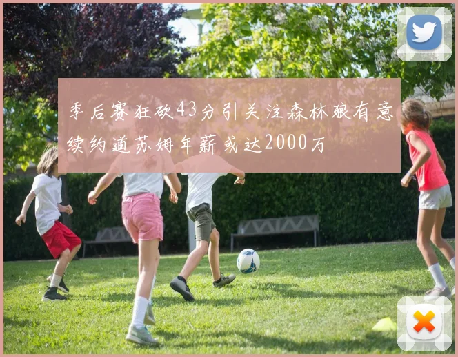 季后赛狂砍43分引关注森林狼有意续约道苏姆年薪或达2000万