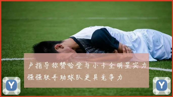 卢指导称赞哈登与小卡全明星实力强强联手助球队更具竞争力