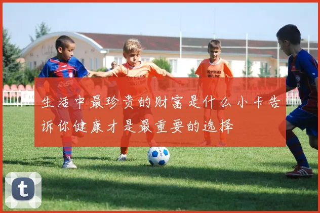 生活中最珍贵的财富是什么小卡告诉你健康才是最重要的选择