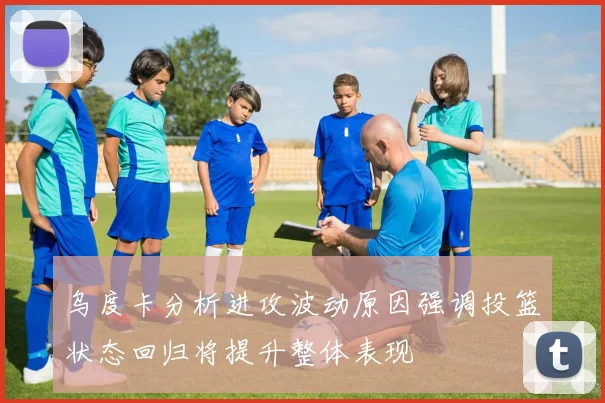 乌度卡分析进攻波动原因强调投篮状态回归将提升整体表现