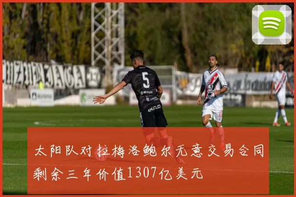 太阳队对拉梅洛鲍尔无意交易合同剩余三年价值1307亿美元