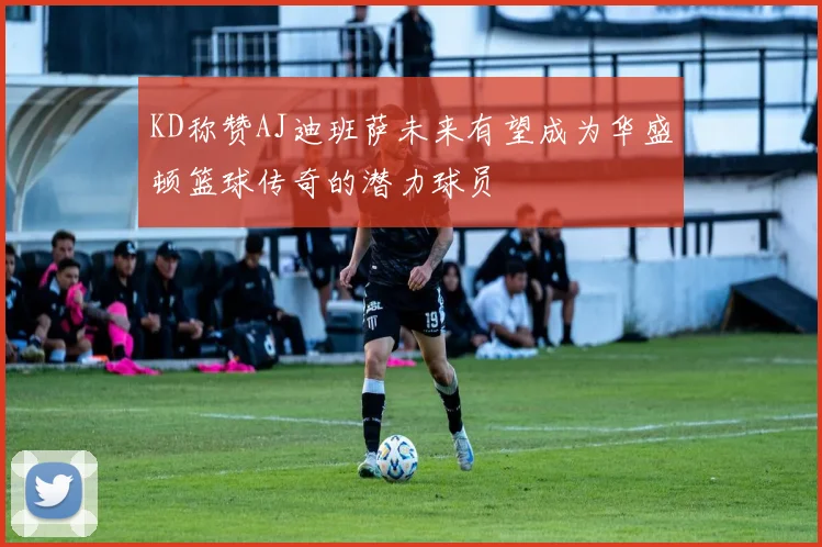 KD称赞AJ迪班萨未来有望成为华盛顿篮球传奇的潜力球员