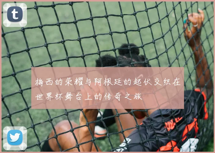 梅西的荣耀与阿根廷的起伏交织在世界杯舞台上的传奇之旅