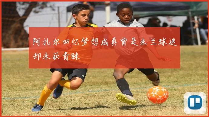 阿扎尔回忆梦想成真曾是米兰球迷却未获青睐
