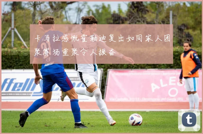 卡马拉感慨霍勒迪复出如同家人团聚赛场重聚令人振奋