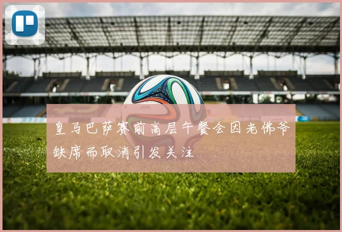 皇马巴萨赛前高层午餐会因老佛爷缺席而取消引发关注